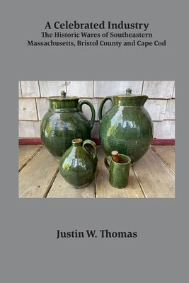A Celebrated Industry: The Historic Wares of Southeastern Massachusetts, Bristol County and Cape Cod by Thomas, Justin