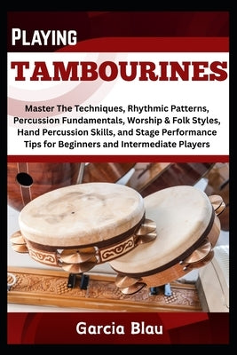 Playing Tambourines: Master The Techniques, Rhythmic Patterns, Percussion Fundamentals, Worship & Folk Styles, Hand Percussion Skills, and Stage Perfo by Blau, Garcia