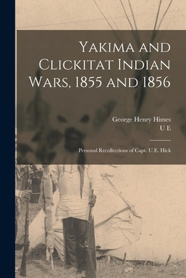 Yakima and Clickitat Indian Wars, 1855 and 1856: Personal Recollections of Capt. U.E. Hick by Himes, George Henry
