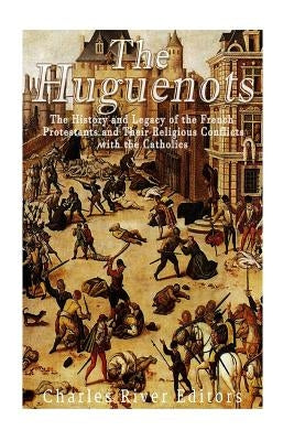 The Huguenots: The History and Legacy of the French Protestants and Their Religious Conflicts with the Catholics by Charles River Editors