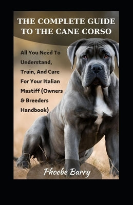 The Complete Guide To The Cane Corso: All You Need To Understand, Train, And Care For Your Italian Mastiff (Owners & Breeders Handbook) by Barry, Phoebe