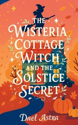 The Wisteria Cottage Witch and the Solstice Secret: A Heartwarming Cozy Fantasy Novel by Astra, Dael
