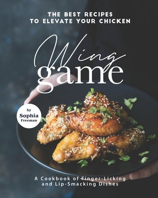 The Best Recipes to Elevate Your Chicken Wing Game: A Cookbook of Finger-Licking and Lip-Smacking Dishes by Freeman, Sophia