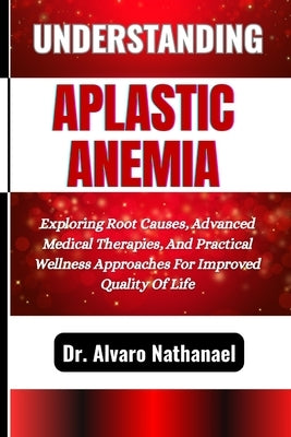 Understanding Aplastic Anemia: Exploring Root Causes, Advanced Medical Therapies, And Practical Wellness Approaches For Improved Quality Of Life by Nathanael, Alvaro