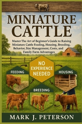 Miniature Cattle: Master The Art of Beginner's Guide to Raising Miniature Cattle Feeding, Housing, Breeding, Behavior, Size Management, Costs, and Fam by J. Peterson, Mark