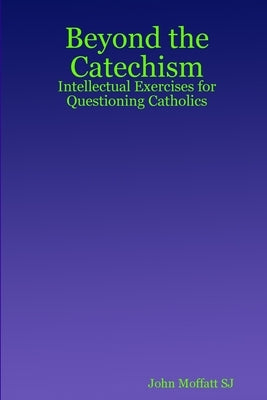 Beyond the Catechism: Intellectual Exercises for Questioning Catholics by Moffatt Sj, John