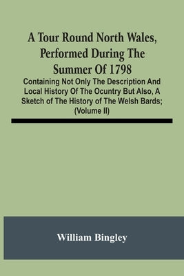 A Tour Round North Wales, Performed During The Summer Of 1798; Containing Not Only The Description And Local History Of The Ocuntry But Also, A Sketch by Bingley, William