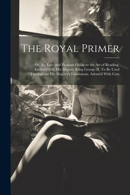 The Royal Primer; or, An Easy and Pleasant Guide to the art of Reading. Authoriz'd by His Majesty King George II. To be Used Throughout His Majesty's by Anonymous