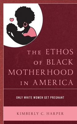 The Ethos of Black Motherhood in America: Only White Women Get Pregnant by Harper, Kimberly C.