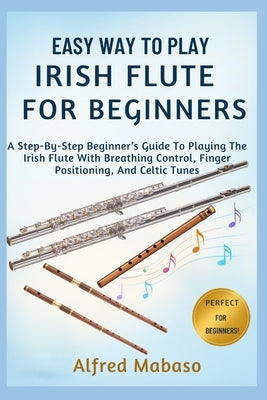 Easy Way To Play IRISH FLUTE For Beginners: A Step-By-Step Beginner's Guide To Playing The Irish Flute With Breathing Control, Finger Positioning, And by Mabaso, Alfred