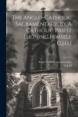 The Anglo-catholic Sacramentary, By A Catholic Priest [signing Himself G.j.o.] by O, G. J.