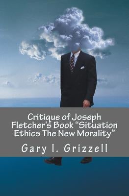 Critique of Joseph Fletcher's Book Situation Ethics The New Morality: A Quick Reference To Joseph Fletcher's False Doctrines And Their Biblical Refuta by Grizzell, Gary L.