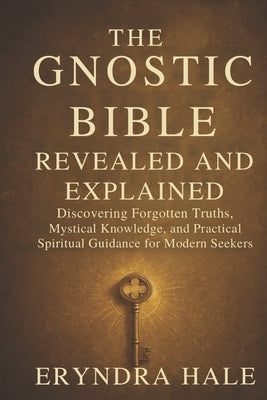 The Gnostic Bible Revealed and Explained: Discovering Forgotten Truths, Mystical Knowledge, and Practical Spiritual Guidance for Modern Seekers by Hale, Eryndra
