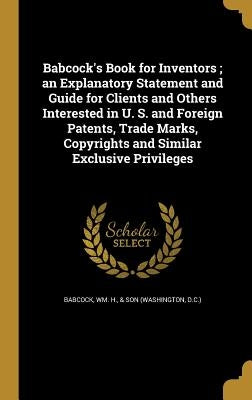Babcock's Book for Inventors; an Explanatory Statement and Guide for Clients and Others Interested in U. S. and Foreign Patents, Trade Marks, Copyrigh by Babcock, Wm H. &. Son (Washington