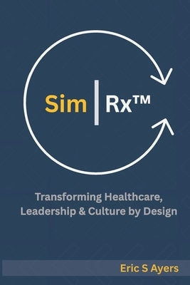 Sim Rx(TM): Transforming Healthcare, Leadership, & Culture by Design: A Blueprint for Reimagining Systems Through Human Connection and Innovation by Ayers, Eric S.