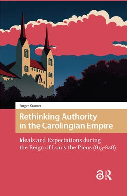Rethinking Authority in the Carolingian Empire: Ideals and Expectations During the Reign of Louis the Pious (813-828) by Kramer, Rutger