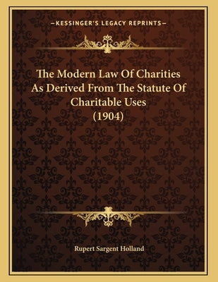 The Modern Law Of Charities As Derived From The Statute Of Charitable Uses (1904) by Holland, Rupert Sargent