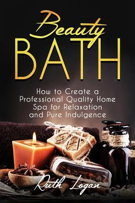 Beauty Bath: How to Create a Professional Quality Home Spa for Relaxation and Pure Indulgence by Logan, Ruth