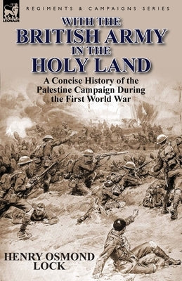 With the British Army in the Holy Land: A Concise History of the Palestine Campaign During the First World War by Lock, Henry Osmond