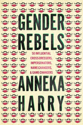 Gender Rebels: 50 Influential Cross-Dressers, Impersonators, Name-Changers, and Game-Changers by Harry, Anneka