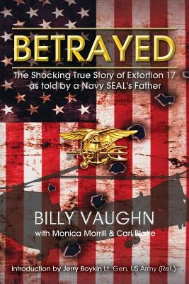 Betrayed: The Shocking True Story of Extortion 17 as told by a Navy SEAL's Father by Morrill, Monica