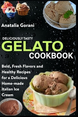 Deliciously Tasty Gelato Cookbook: Bold, Fresh Flavors and Healthy Recipes for a Delicious Home-made Italian Ice Cream by Gorani, Anatalia