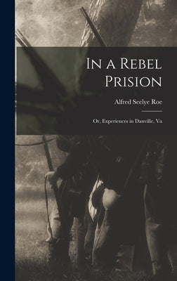 In a Rebel Prision: Or, Experiences in Danville, Va by Roe, Alfred Seelye