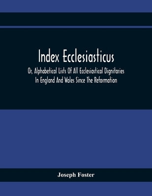 Index Ecclesiasticus; Or, Alphabetical Lists Of All Ecclesiastical Dignitaries In England And Wales Since The Reformation. Containing 150,000 Hitherto by Foster, Joseph