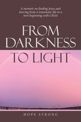 From Darkness to Light: A Memoir on Finding Jesus and Moving from a Traumatic Life to a New Beginning with Christ by Strong, Hope