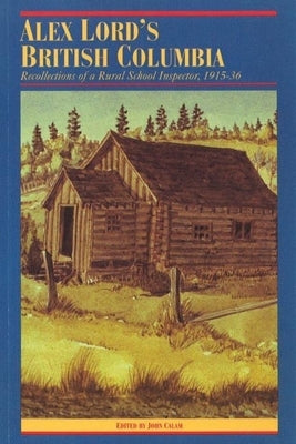 Alex Lord's British Columbia: Recollections of a Rural School Inspector, 1915-1936 by Calam, John