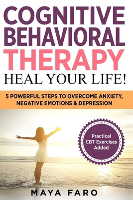 Cognitive Behavioral Therapy: Heal Your Life!: 5 Powerful Steps to Overcome Anxiety, Negative Emotions & Depression by Faro, Maya