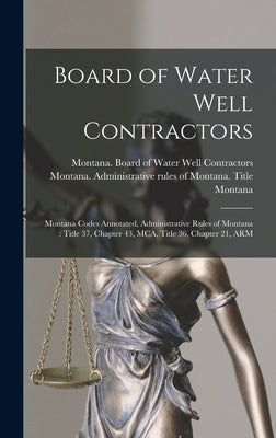 Board of Water Well Contractors: Montana Codes Annotated, Administrative Rules of Montana: Title 37, Chapter 43, MCA, Title 36, Chapter 21, ARM by Montana, Montana