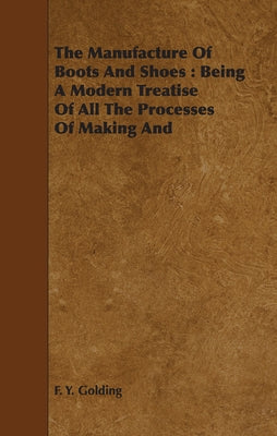 The Manufacture Of Boots And Shoes: Being A Modern Treatise Of All The Processes Of Making And Manufacturing Footgear. by Golding, F. Y.