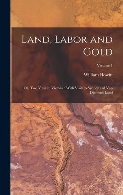 Land, Labor and Gold: Or, Two Years in Victoria: With Visits to Sydney and Van Diemen's Land; Volume 1 by Howitt, William