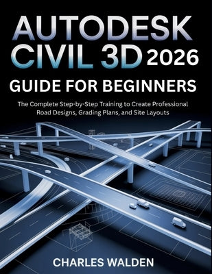 Autodesk Civil 3D 2026 Guide for Beginners: The Complete Step-by-Step Training to Create Professional Road Designs, Grading Plans, and Site Layouts by Walden, Charles
