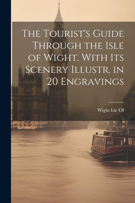 The Tourist's Guide Through the Isle of Wight. With Its Scenery Illustr. in 20 Engravings by Wight Isle of