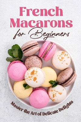 French Macarons for Beginners: Master the Art of Delicate Delights: Macaron Baking Cookbook by Norman, Riley
