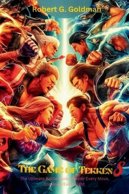 The Game of Tekken 8: The Ultimate Battle Guide; Master Every Move, Dominate Every Fight. by G. Goldman, Robert