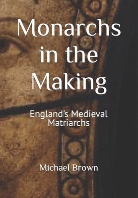 Monarchs in the Making: England's Medieval Matriarchs by Brown, Michael