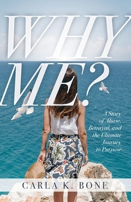 Why Me?: A Story of Abuse, Betrayal, and the Ultimate Journey to Purpose by Bone, Carla K.