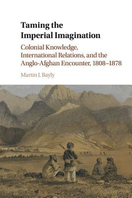 Taming the Imperial Imagination: Colonial Knowledge, International Relations, and the Anglo-Afghan Encounter, 1808-1878 by Bayly, Martin J.