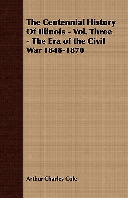 The Centennial History of Illinois - Vol. Three - The Era of the Civil War 1848-1870 by Cole, Arthur Charles