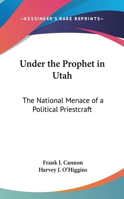 Under the Prophet in Utah: The National Menace of a Political Priestcraft by Cannon, Frank J.