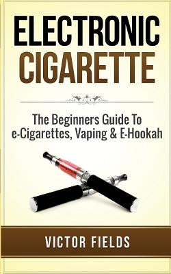 Electronic Cigarette: The Beginners Guide to E-Cigarettes, Vaping & E-Hookah by Fields, Victor