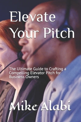 Elevate Your Pitch: The Ultimate Guide to Crafting a Compelling Elevator Pitch for Business Owners by Alabi, Mike
