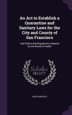 An Act to Establish a Quarantine and Sanitary Laws for the City and County of San Francisco: And Orders and Regulations Adopted by the Board of Health by Francisco, San