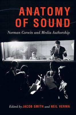 Anatomy of Sound: Norman Corwin and Media Authorship by Smith, Jacob