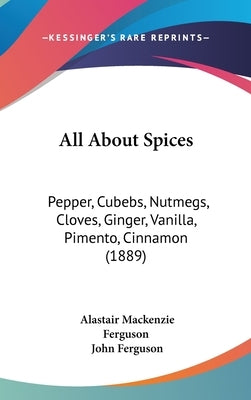All About Spices: Pepper, Cubebs, Nutmegs, Cloves, Ginger, Vanilla, Pimento, Cinnamon (1889) by Ferguson, Alastair MacKenzie
