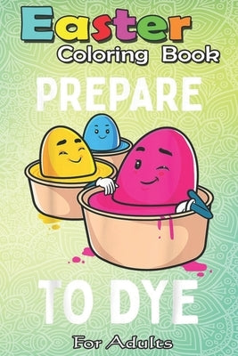 Easter Coloring Book For Adults: Prepare to Dye Funny Easter Egg Dyeing Eggs Women Men Kids A Happy Easter Coloring Book For Teens & Adults - Great Gi by Jenny, Bookcreators