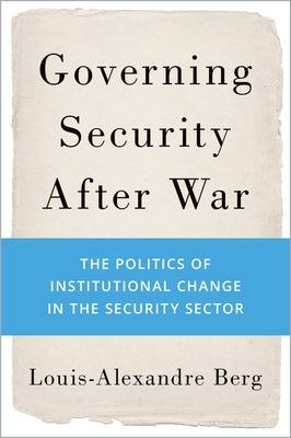 Governing Security After War: The Politics of Institutional Change in the Security Sector by Berg, Louis-Alexandre